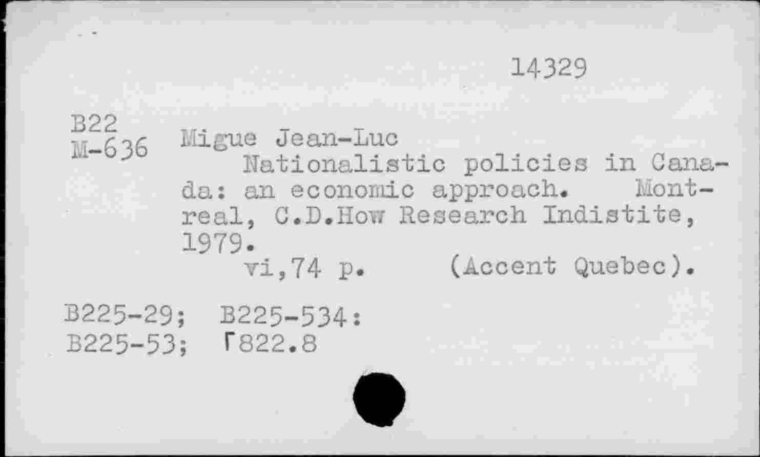 ﻿14329
B22
M-636
Migue Jean-Luc
Nationalistic policies in Canada: an economic approach. Montreal, C.D.How Research Indistite, 1979.
vi,74 p. (Accent Quebec).
B225-29; B225-534:
B225-53; T822.8